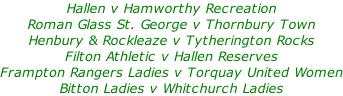 Hallen v Hamworthy Recreation Roman Glass St. George v Thornbury Town  Henbury & Rockleaze v Tytherington Rocks Filton Athletic v Hallen Reserves Frampton Rangers Ladies v Torquay United Women Bitton Ladies v Whitchurch Ladies