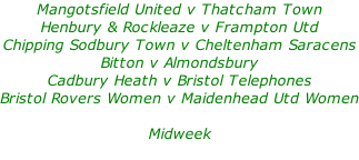 Mangotsfield United v Thatcham Town Henbury & Rockleaze v Frampton Utd Chipping Sodbury Town v Cheltenham Saracens Bitton v Almondsbury Cadbury Heath v Bristol Telephones Bristol Rovers Women v Maidenhead Utd Women  Midweek