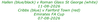 Hallen (blue/black) v Roman Glass St George (white)  11-08-2026 Cribbs (blue) v Fairford Town (red) Emirates FA Cup 07-08-2026