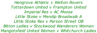 Hengrove Athletic v Welton Rovers Totterdown United v Frampton United Imperial Res v AC Moose Little Stoke v Mendip Broadwalk A Little Stoke Res v Parson Street OB Bitton Ladies v Stockwood Wanderers Women Mangotsfield United Women v Whitchurch Ladies